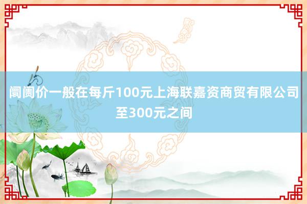 阛阓价一般在每斤100元上海联嘉资商贸有限公司至300元之间